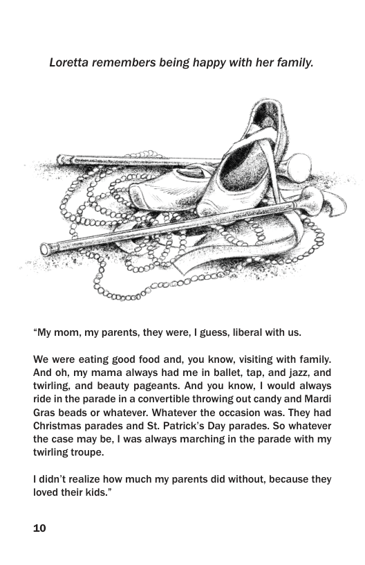 Loretta remembers being happy with her family. “My mom, my parents, they were, | guess, liberal with us. We were eating good food and, you know, visiting with family. And oh, my mama always had me in ballet, tap, and jazz, and twirling, and beauty pageants. And you know, | would always ride in the parade in a convertible throwing out candy and Mardi Gras beads or whatever. Whatever the occasion was. They had Christmas parades and St. Patrick’s Day parades. So whatever the case may be, | was always marching in the parade with my twirling troupe. I didn’t realize how much my parents did without, because they Toved their kids.” 10